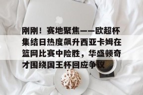 开云app-关于刚刚！赛地聚焦——欧超杯集结日热度飙升西亚卡姆在篮网比赛中险胜，华盛顿奇才围绕国王杯回应争议的信息